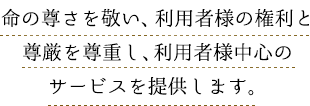 命の尊さを敬い、利用者様の権利と尊厳を尊重し、利用者様中心のサービスを提供します。