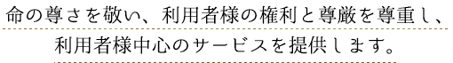 命の尊さを敬い、利用者様の権利と尊厳を尊重し、利用者様中心のサービスを提供します。