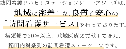 訪問看護リハビリステーションサニーアワーズは、地域に密着した、良質で安心の「訪問看護サービス」を行っております。横須賀で30年以上、地域医療に貢献してきた、稲田内科系列の訪問看護ステーションです。