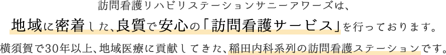 訪問看護リハビリステーションサニーアワーズは、地域に密着した、良質で安心の「訪問看護サービス」を行っております。横須賀で30年以上、地域医療に貢献してきた、稲田内科系列の訪問看護ステーションです。