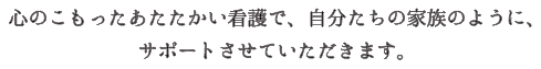 心のこもったあたたかい看護で、自分たちの家族のように、サポートさせていただきます。